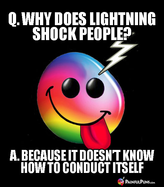 Q. Why does lightning shock people? A. Because it doesn't know how to conduct itself.
