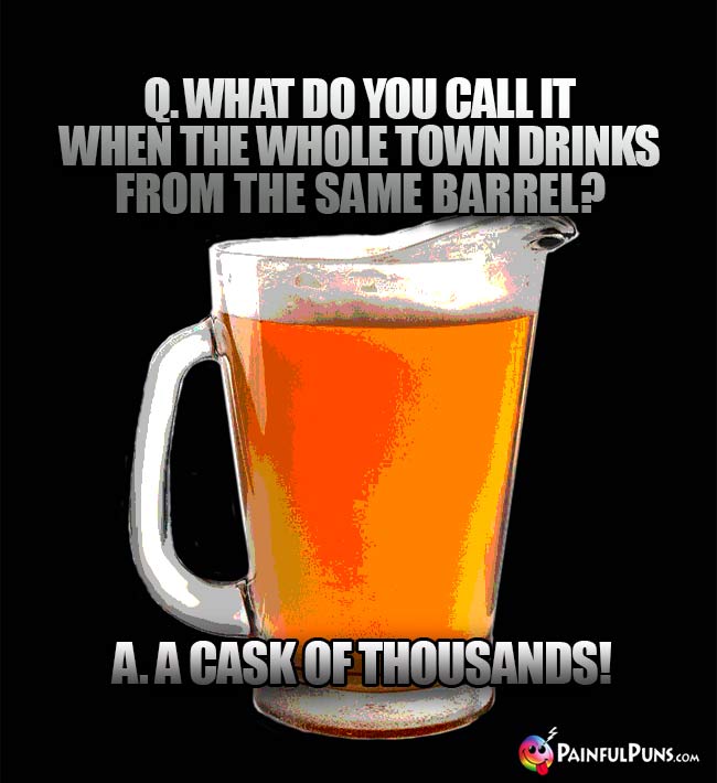 Pitcher of beer asks: What do you call it when the whole town drinks from the same barrel? A cask of thousands!