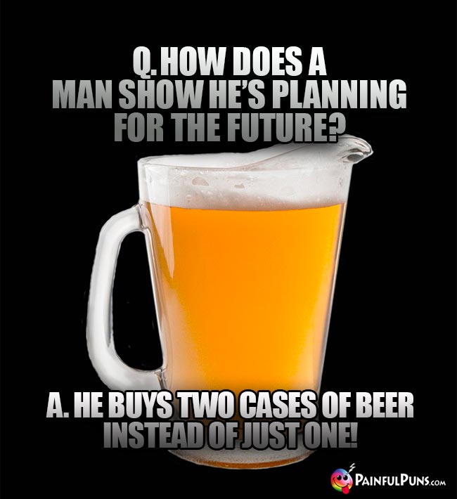Pitcher of beer asks: How does a man show he's planning for the future? A. He buys two cases of beer instead of just one!