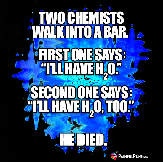 Two chemists walk into a bar. First one says: "I'll have H2O." Second one says: "I'll have H2O, too." He died.