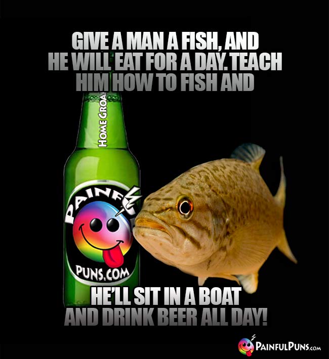 Fish says: Give a man a fish, and he will eat for a day. Teach him how to fish and he'll sit in a boat and drink beer all day!