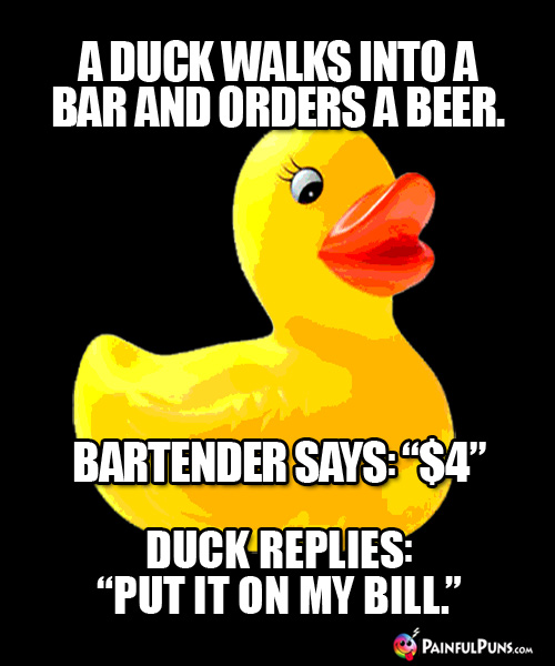 A duck walks into a bar and orders a beer. Bartender says: "$4." Duck replies: "Put it on my bill."