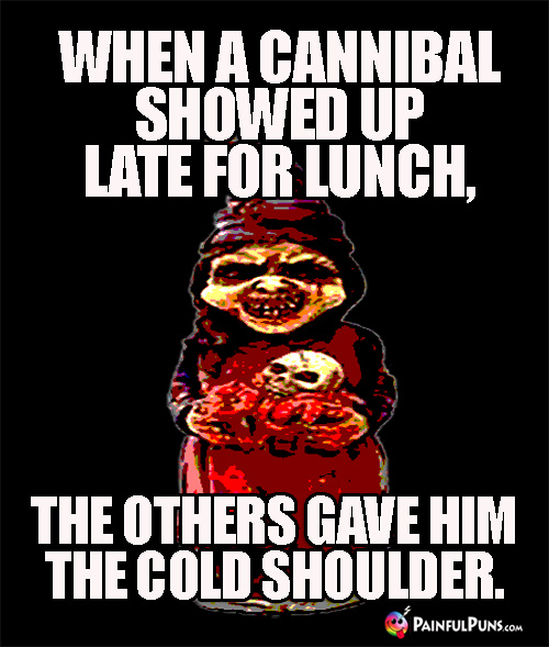 When a cannibal showed up late for lunch, the others gave him the cold shoulder.