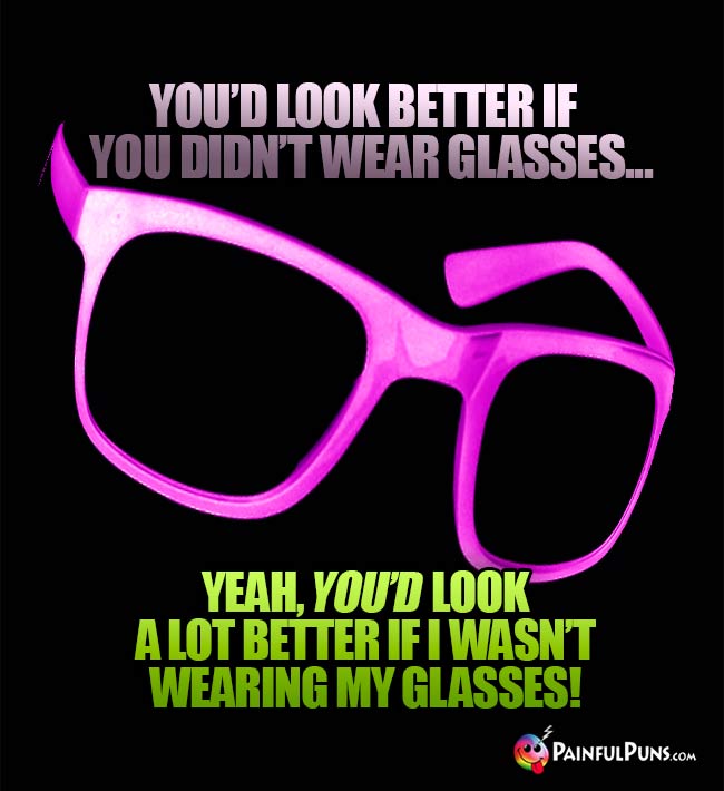 You'd look better if you didn't wear glases... Yeah, you'd look a lot better if I wasn't wearing my glasses!