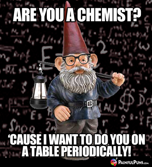 Are you a chemist? 'Cause I want to do you on a table periodically!