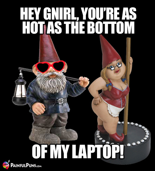 Hey Gnirl, you're as hot as the bottom of my laptop!