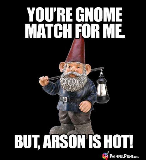 You're gnome match for me. Arson = The Thug Life