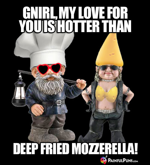 Cheesy Pick-Up Line: Gnirl, my love for you is hotter than deep fried mozzerella!