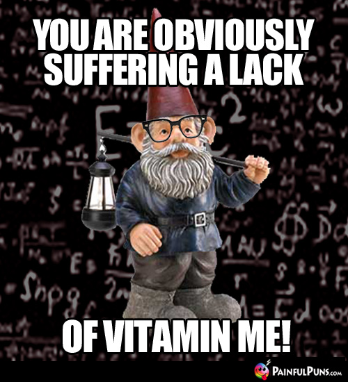 You are obviously suffering a lack of Vitamin Me!