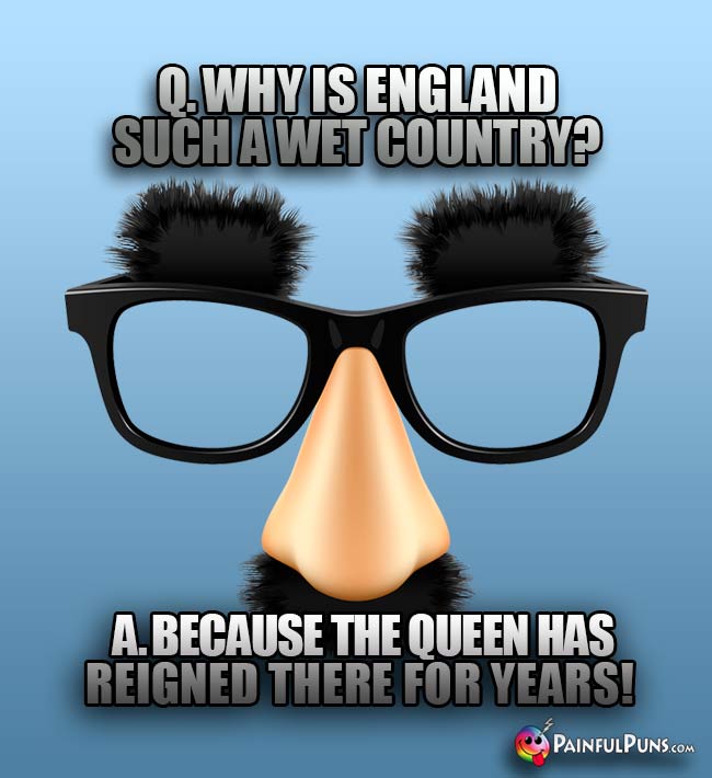 Q. Why is England such a wet country? A. Because the queen has reigned there for years!