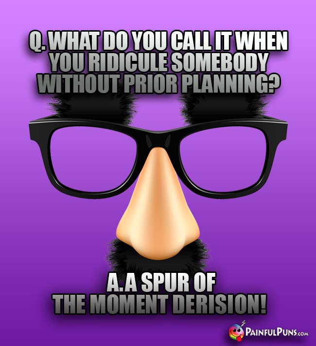 Q. What do you call it when you ridicule somebody without prior planning? A. A spur of the moment derision!