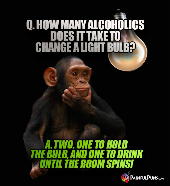 Q. How many alcoholics does it take to change a light bulb? A. Two. One to hold the bulb, and one to drink until the room spins!