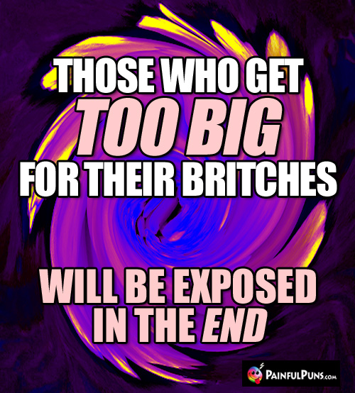 Those who get too big for their britches will be exposed in the end. 