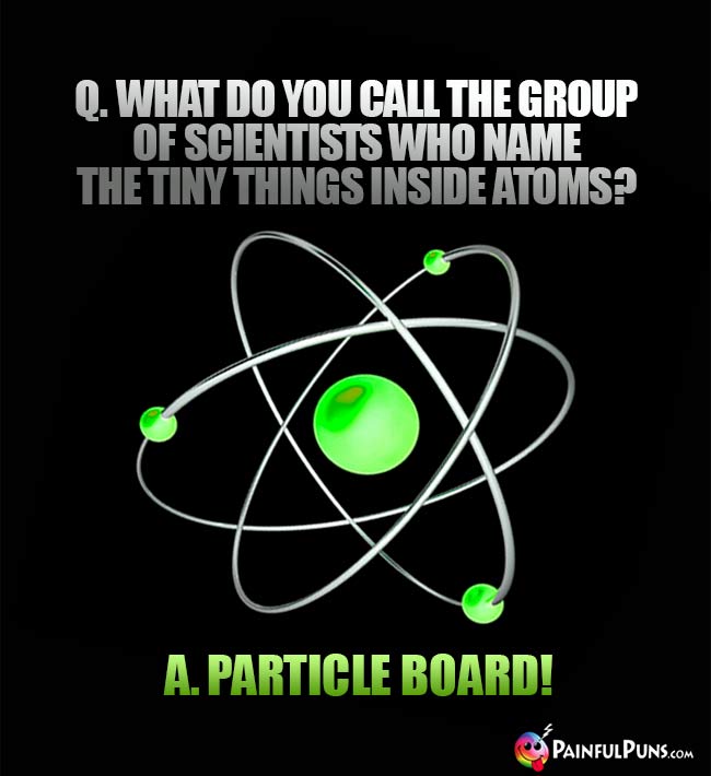 Q. What do you call the group of scientists who name the tiny things inside atos? A. Particle Board!
